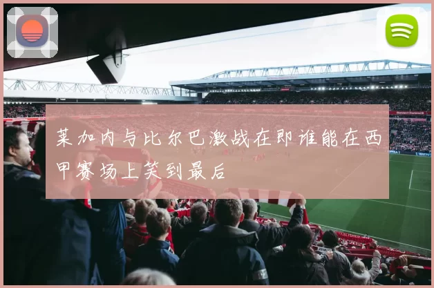 莱加内与比尔巴激战在即谁能在西甲赛场上笑到最后