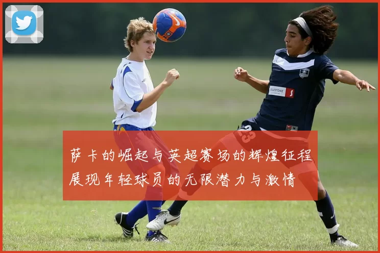 萨卡的崛起与英超赛场的辉煌征程展现年轻球员的无限潜力与激情