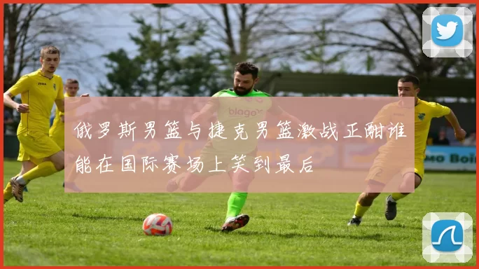 俄罗斯男篮与捷克男篮激战正酣谁能在国际赛场上笑到最后