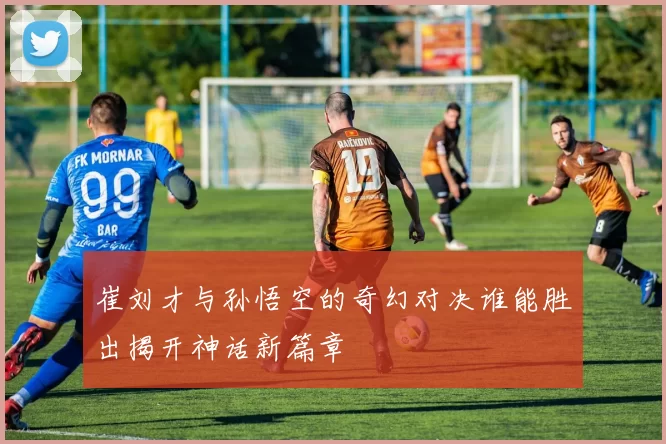 崔刘才与孙悟空的奇幻对决谁能胜出揭开神话新篇章