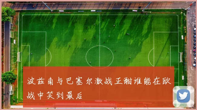 波兹南与巴塞尔激战正酣谁能在欧战中笑到最后