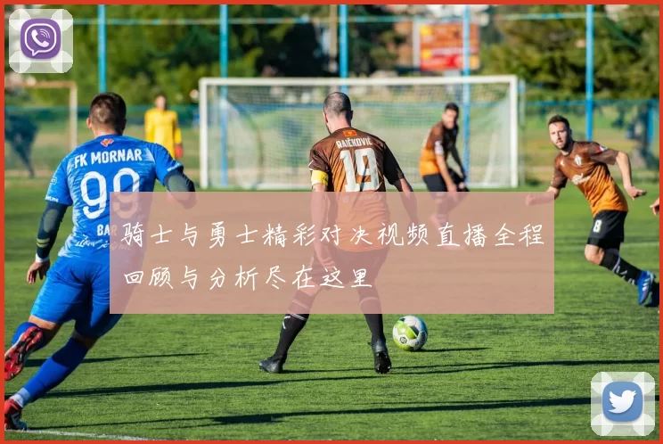 骑士与勇士精彩对决视频直播全程回顾与分析尽在这里
