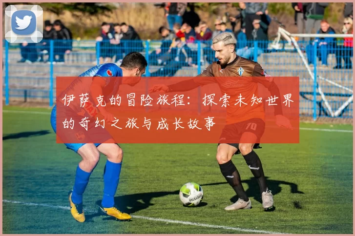 伊萨克的冒险旅程：探索未知世界的奇幻之旅与成长故事