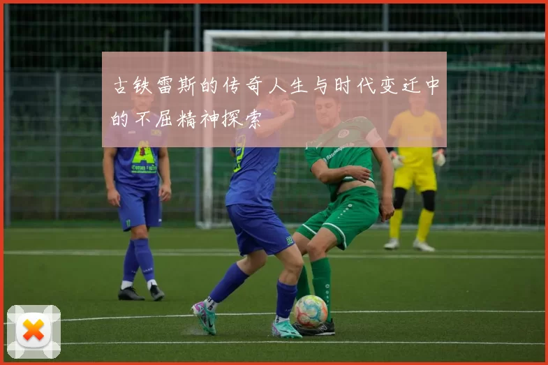 古铁雷斯的传奇人生与时代变迁中的不屈精神探索